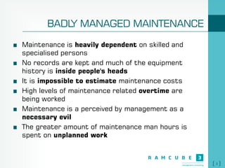 3
BADLY MANAGED MAINTENANCE
Maintenance is heavily dependent on skilled and
specialised persons
No records are kept and much of the equipment
history is inside people's heads
It is impossible to estimate maintenance costs
High levels of maintenance related overtime are
being worked
Maintenance is a perceived by management as a
necessary evil
The greater amount of maintenance man hours is
spent on unplanned work
 