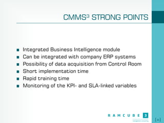 35
CMMS³ STRONG POINTS
Integrated Business Intelligence module
Can be integrated with company ERP systems
Possibility of data acquisition from Control Room
Short implementation time
Rapid training time
Monitoring of the KPI- and SLA-linked variables
 