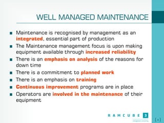 4
WELL MANAGED MAINTENANCE
Maintenance is recognised by management as an
integrated, essential part of production
The Maintenance management focus is upon making
equipment available through increased reliability
There is an emphasis on analysis of the reasons for
down time
There is a commitment to planned work
There is an emphasis on training
Continuous improvement programs are in place
Operators are involved in the maintenance of their
equipment
 