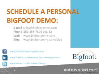 E-mail sales@bigfootcmms.com
Phone 866-858-7800 ext. 82
Web www.bigfootcmms.com
Blog www.bigfootcmms.com/blog
SCHEDULE A PERSONAL
BIGFOOT DEMO:
www.facebook.com/bigfootcmms
www.linkedin.com/company/smartware-group-inc.
www.twitter.com/SmartwareGroup
©2016 Smartware Group, Inc. All Rights Reserved.
 