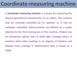 Coordinate-measuring machine
A coordinate measuring machine is a device for measuring the
physical geometrical characteristics of an object. This machine
may be manually controlled by an operator or it may be
computer controlled. Measurements are defined by a probe
attached to the third moving axis of this machine. Probes may
be mechanical, optical, laser, or white light, amongst others. A
machine which takes readings in six degrees of freedom and
displays these readings in mathematical form is known as a
CMM.
 