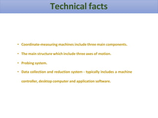 Technical facts
• Coordinate-measuring machines include three main components.
• The main structure which include three axes of motion.
• Probing system.
• Data collection and reduction system - typically includes a machine
controller, desktop computer and application software.
 