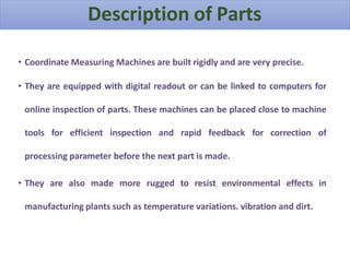 • Coordinate Measuring Machines are built rigidly and are very precise.
• They are equipped with digital readout or can be linked to computers for
online inspection of parts. These machines can be placed close to machine
tools for efficient inspection and rapid feedback for correction of
processing parameter before the next part is made.
• They are also made more rugged to resist environmental effects in
manufacturing plants such as temperature variations. vibration and dirt.
Description of Parts
 