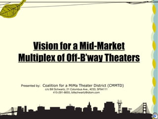 Vision for a Mid-Market Multiplex of Off-B’way Theaters Presented by :   Coalition for a MiMa Theater District (CMMTD)  c/o Bill Schwartz, 21 Columbus Ave., #233, SF94111 415-291-8655, billschwartz@idiom.com 