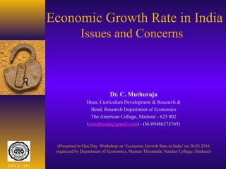 Economic Growth Rate in India
Issues and Concerns
Dr. C. Muthuraja
Dean, Curriculum Development & Research &
Head, Research Department of Economics
The American College, Madurai - 625 002
(cmuthuraja@gmail.com) - (M-09486373765)
(Presented in One Day Workshop on ‘Economic Growth Rate in India’ on 30.03.2016
organized by Department of Economics, Mannar Thirumalai Naicker College, Madurai)
SINCE 1881
 
