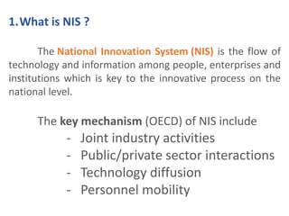1.What is NIS ? 
The National Innovation System (NIS) is the flow of 
technology and information among people, enterprises and 
institutions which is key to the innovative process on the 
national level. 
The key mechanism (OECD) of NIS include 
- Joint industry activities 
- Public/private sector interactions 
- Technology diffusion 
- Personnel mobility 
 