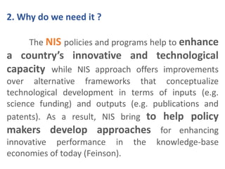 2. Why do we need it ? 
The NIS policies and programs help to enhance 
a country’s innovative and technological 
capacity while NIS approach offers improvements 
over alternative frameworks that conceptualize 
technological development in terms of inputs (e.g. 
science funding) and outputs (e.g. publications and 
patents). As a result, NIS bring to help policy 
makers develop approaches for enhancing 
innovative performance in the knowledge-base 
economies of today (Feinson). 
 