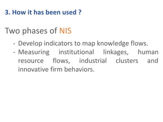 3. How it has been used ? 
Two phases of NIS 
- Develop indicators to map knowledge flows. 
- Measuring institutional linkages, human 
resource flows, industrial clusters and 
innovative firm behaviors. 
 