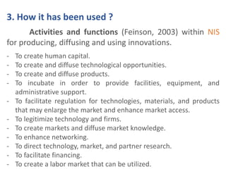 3. How it has been used ? 
Activities and functions (Feinson, 2003) within NIS 
for producing, diffusing and using innovations. 
- To create human capital. 
- To create and diffuse technological opportunities. 
- To create and diffuse products. 
- To incubate in order to provide facilities, equipment, and 
administrative support. 
- To facilitate regulation for technologies, materials, and products 
that may enlarge the market and enhance market access. 
- To legitimize technology and firms. 
- To create markets and diffuse market knowledge. 
- To enhance networking. 
- To direct technology, market, and partner research. 
- To facilitate financing. 
- To create a labor market that can be utilized. 
 