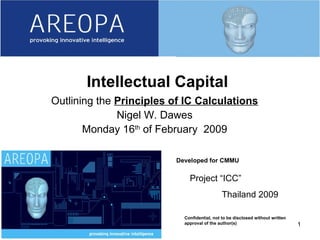06/08/09 Developed for CMMU Confidential, not to be disclosed without written approval of the author(s) Intellectual Capital Outlining the  Principles of IC Calculations Nigel W. Dawes Monday 16 th  of February  2009 Project “ICC” Thailand 2009 