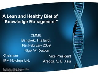 A Lean and Healthy Diet of  “Knowledge Management” CMMU Bangkok, Thailand. 16 th  February 2009 Nigel W. Dawes Chairman IPM Holdings Ltd. Vice President Areopa, S. E. Asia Confidential, not to be disclosed without written approval of the author 