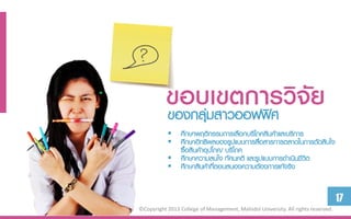 ขอบเขตกำรวิจัย
           ของกลุ่มสาวออฟฟิศ
            ศึกษาพฤติกรรมการเลือกบริโภคสินค้าและบริการ
            ศึกษาอิทธิพลของรูปแบบการสือสารการตลาดในการตัดสินใจ
                                        ่
             ซื้อสินค้าอุปโภค/ บริโภค
            ศึกษาความสนใจ ทัศนคติ และรูปแบบการดาเนินชีวต
                                                        ิ
            ศึกษาสินค้าทีตอบสนองความต้องการแท้จริง
                           ่


                                                                                  17
©Copyright 2013 College of Management, Mahidol University. All rights reserved.
 