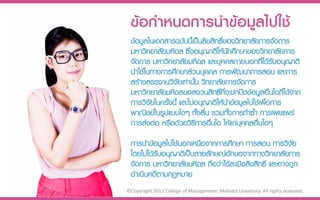 ข้อกำหนดกำรนำข้อมูลไปใช้
 ข้อมูลในเอกสารฉบับนีเ้ ป็นลิขสิทธิของวิทยาลัยการจัดการ
                                   ์
 มหาวิทยาลัยมหิดล ซึ่งอนุญาติให้นกศึกษาของวิทยาลัยการ
                                     ั
 จัดการ มหาวิทยาลัยมหิดล และบุคคลภายนอกที่ได้รบอนุญาติ
                                                     ั
 นาใช้ในทางการศึกษาส่วนบุคคล การพัฒนาการสอน และการ
 สร้างสรรงานวิจัยเท่านัน วิทยาลัยการจัดการ
                         ้
 มหาวิทยาลัยมหิดลขอสงวนสิทธิที่จะปกปิดข้อมูลอื่นใดที่ได้จาก
                                 ์
 การวิจัยในครังนี้ และไม่อนุญาติให้นาข้อมูลไปใช้เพือการ
              ้                                    ่
 พาณิชย์ในรูปแบบใดๆ ทั้งสิ้น รวมทั้งการทาซ้า การเผยแพร่
 การส่งต่อ หรือด้วยวิธการอื่นใด ให้แก่บุคคลอื่นใดๆ
                           ี
 การนาข้อมูลไปใช้นอกเหนือจากการศึกษา การสอน การวิจัย
 โดยไม่ได้รบอนุญาติเป็นลายลักษณ์อักษรจากทางวิทยาลัยการ
           ั
 จัดการ มหาวิทยาลัยมหิดล ถือว่าได้ละเมิดลิขสิทธิ์ และอาจถูก
 ดาเนินคดีตามกฏหมาย
©Copyright 2013 College of Management, Mahidol University. All rights reserved.
 