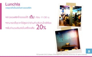 Lunchlaใจสำวออฟฟิศ
กลยุทธ์ทีเด็ดมัด


•สาวออฟฟิศโทรจองโต๊ะ     เต็ม ก่อน 11:30 น.
•สามารถตั้งราคาได้สูงกว่าร้านค้าบริเวณใกล้เคียง
•เพิ่มจานวนเงินต่อใบเสร็จเฉลี่ย   20%


                                                                                                                    31
                                  ©Copyright 2013 College of Management, Mahidol University. All rights reserved.
 