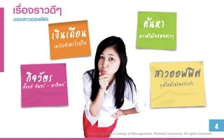 เรื่องรำวดีๆ
ของสำวออฟฟิศ
                                                 ค้นหา
                                               ความในใจของสาวๆ




   กิจวัตร                                              สาวออฟฟิศ


                                                                                                 4
               ©Copyright 2013 College of Management, Mahidol University. All rights reserved.
 