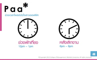 ช่วง๶วลำโพสต์มัึϹจสำวออฟฟิศ




          ช่วงพักเที่ยง                                  หลังเลิกงาน
          12pm – 1pm                                     6pm – 8pm

                                                                                                            48
                          ©Copyright 2013 College of Management, Mahidol University. All rights reserved.
 