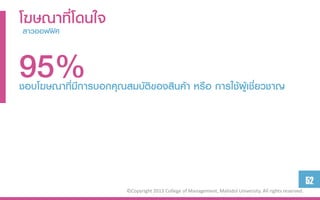 โฆษณาที่โดนใจ
 สำวออฟฟิศ



95%
ชอบโฆษณาที่มีการบอกคุณสมบัติของสินค้า หรือ การใช้ผู้เชี่ยวชาญ




                                                                                                          52
                        ©Copyright 2013 College of Management, Mahidol University. All rights reserved.
 