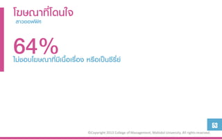 โฆษณาที่โดนใจ
 สำวออฟฟิศ



64%
ไม่ชอบโฆษณาที่มีเนื้อเรื่อง หรือเป็นซีรี่ย์




                                                                                                               53
                             ©Copyright 2013 College of Management, Mahidol University. All rights reserved.
 
