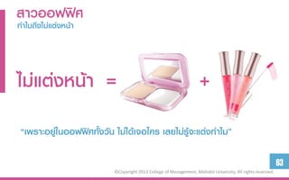 สำวออฟฟิศ
ทำไมถึงไม่แต่งหน้ำ




ไม่แต่งหน้ำ =                                                        +
 “เพราะอยู่ในออฟฟิศทั้งวัน ไม่ได้เจอใคร เลยไม่รู้จะแต่งทาไม”

                                                                                                             63
                           ©Copyright 2013 College of Management, Mahidol University. All rights reserved.
 