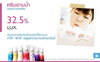 ครีมอาบน้า
ของสาวออฟฟิศ


32.5%
เพราะความคุ้นเคยกับแบรนด์ที่มีมานาน
ทาให้ “ลักส์” อยู่คู่สาวๆมาจนถึงทุกวันนี้



                                                                                                              65
                            ©Copyright 2013 College of Management, Mahidol University. All rights reserved.
 