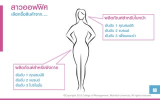 สำวออฟฟิศ
เลือกซื้อสินค้ำจำก….
                                                              ผลิตภัณฑ์สำหรับใบหน้ำ
                                                               อันดับ 1 คุณสมบัติ
                                                               อันดับ 2 แบรนด์
                                                               อันดับ 3 เพื่อนแนะนำ




  ผลิตภัณฑ์สำหรับผิวกำย
  อันดับ 1 คุณสมบัติ
  อันดับ 2 แบรนด์
  อันดับ 3 โปรโมชั่น
                                                                                                            69
                          ©Copyright 2013 College of Management, Mahidol University. All rights reserved.
 