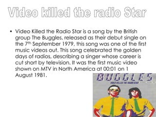 • Video Killed the Radio Star is a song by the British
  group The Buggles, released as their debut single on
  the 7th September 1979, this song was one of the first
  music videos out. This song celebrated the golden
  days of radios, describing a singer whose career is
  cut short by television. It was the first music video
  shown on MTV in North America at 00:01 on 1
  August 1981.
 