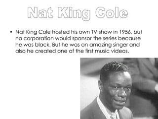 • Nat King Cole hosted his own TV show in 1956, but
  no corporation would sponsor the series because
  he was black. But he was an amazing singer and
  also he created one of the first music videos.
 