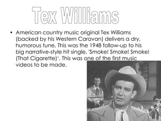 • American country music original Tex Williams
  (backed by his Western Caravan) delivers a dry,
  humorous tune, This was the 1948 follow-up to his
  big narrative-style hit single, 'Smoke! Smoke! Smoke!
  (That Cigarette)‘, This was one of the first music
  videos to be made.
 