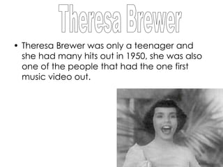 • Theresa Brewer was only a teenager and
  she had many hits out in 1950, she was also
  one of the people that had the one first
  music video out.
 