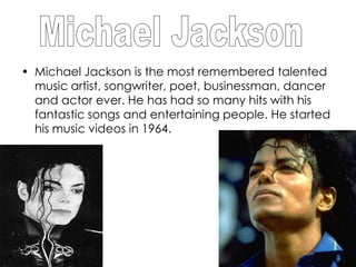 • Michael Jackson is the most remembered talented
  music artist, songwriter, poet, businessman, dancer
  and actor ever. He has had so many hits with his
  fantastic songs and entertaining people. He started
  his music videos in 1964.
 