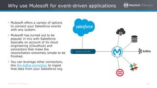 All contents © MuleSoft Inc.
Why use Mulesoft for event-driven applications
10
• Mulesoft offers a variety of options
to connect your Salesforce events
with any system.
• Mulesoft has turned out to be
popular in mix with Salesforce
basically on account of its cloud
engineering (Cloudhub) and
connectors that make the
reconciliation extremely simple to be
finished.
• You can leverage other connectors,
like the Kafka connector, to ingest
that data from your Salesforce org.
 