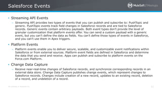 All contents © MuleSoft Inc.
Salesforce Events
11
• Streaming API Events
– Streaming API provides two types of events that you can publish and subscribe to: PushTopic and
generic. PushTopic events track field changes in Salesforce records and are tied to Salesforce
records. Generic events contain arbitrary payloads. Both event types don’t provide the level of
granular customization that platform events offer. You can send a custom payload with a generic
event, but you can’t define the data as fields. You can’t define those types of events in Salesforce,
and you can’t use them in Apex triggers.
• Platform Events
– Platform events enable you to deliver secure, scalable, and customizable event notifications within
Salesforce or from external sources. Platform event fields are defined in Salesforce and determine
the data that you send and receive. Apps can publish and subscribe to platform events on the
Force.com Platform.
• Change Data Capture
– Receive near-real-time changes of Salesforce records, and synchronize corresponding records in an
external data store. Change Data Capture publishes change events, which represent changes to
Salesforce records. Changes include creation of a new record, updates to an existing record, deletion
of a record, and undeletion of a record.
 