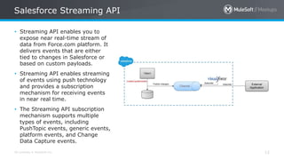 All contents © MuleSoft Inc.
Salesforce Streaming API
12
• Streaming API enables you to
expose near real-time stream of
data from Force.com platform. It
delivers events that are either
tied to changes in Salesforce or
based on custom payloads.
• Streaming API enables streaming
of events using push technology
and provides a subscription
mechanism for receiving events
in near real time.
• The Streaming API subscription
mechanism supports multiple
types of events, including
PushTopic events, generic events,
platform events, and Change
Data Capture events.
 