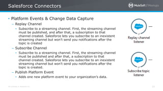 All contents © MuleSoft Inc.
Salesforce Connectors
15
• Platform Events & Change Data Capture
– Replay Channel
• Subscribe to a streaming channel. First, the streaming channel
must be published, and after that, a subscription to that
channel created. Salesforce lets you subscribe to an inexistent
streaming channel but won’t send you notifications after the
topic is created
– Subscribe Channel
• Subscribe to a streaming channel. First, the streaming channel
must be published and after that, a subscription to that
channel created. Salesforce lets you subscribe to an inexistent
streaming channel but won’t send you notifications after the
topic is created.
– Publish Platform Event
• Adds one new platform event to your organization’s data.
 