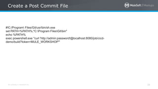 All contents © MuleSoft Inc.
Create a Post Commit File
28
#!C:/Program Files/Git/usr/bin/sh.exe
set PATH=%PATH%;"C:Program FilesGitbin"
echo %PATH%
exec powershell.exe "curl 'http://admin:password!@localhost:8080/job/cicd-
demo/build?token=MULE_WORKSHOP'"
 