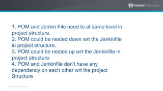 All contents © MuleSoft Inc.
1. POM and Jenkin File need to at same level in
project structure.
2. POM could be nested down wrt the Jenkinfile
in project structure.
3. POM could be nested up wrt the Jenkinfile in
project structure.
4. POM and Jenkinfile don't have any
dependency on each other wrt the project
Structure
 