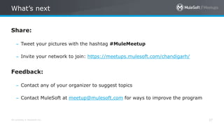 All contents © MuleSoft Inc.
What’s next
37
Share:
– Tweet your pictures with the hashtag #MuleMeetup
– Invite your network to join: https://meetups.mulesoft.com/chandigarh/
Feedback:
– Contact any of your organizer to suggest topics
– Contact MuleSoft at meetup@mulesoft.com for ways to improve the program
 