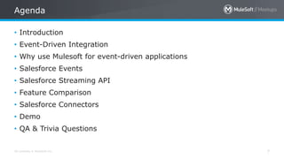 All contents © MuleSoft Inc.
Agenda
7
• Introduction
• Event-Driven Integration
• Why use Mulesoft for event-driven applications
• Salesforce Events
• Salesforce Streaming API
• Feature Comparison
• Salesforce Connectors
• Demo
• QA & Trivia Questions
 
