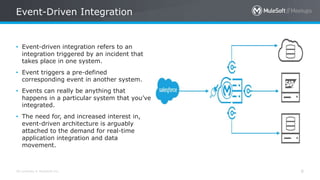 All contents © MuleSoft Inc.
Event-Driven Integration
8
• Event-driven integration refers to an
integration triggered by an incident that
takes place in one system.
• Event triggers a pre-defined
corresponding event in another system.
• Events can really be anything that
happens in a particular system that you’ve
integrated.
• The need for, and increased interest in,
event-driven architecture is arguably
attached to the demand for real-time
application integration and data
movement.
 