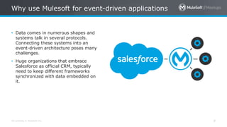 All contents © MuleSoft Inc.
Why use Mulesoft for event-driven applications
9
• Data comes in numerous shapes and
systems talk in several protocols.
Connecting these systems into an
event-driven architecture poses many
challenges.
• Huge organizations that embrace
Salesforce as official CRM, typically
need to keep different frameworks
synchronized with data embedded on
it.
 