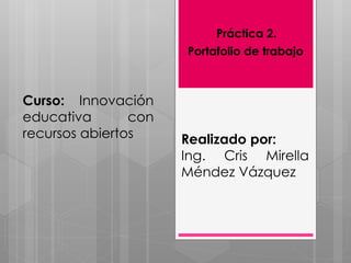 Práctica 2. 
Portafolio de trabajo 
Curso: Innovación 
educativa con 
recursos abiertos Realizado por: 
Ing. Cris Mirella 
Méndez Vázquez 
 