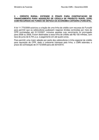 Ministério da Fazenda                              Reunião CMN – Dezembro/2009




3 - CRÉDITO RURAL: ESTENDE O PRAZO PARA CONTRATAÇÃO DE
FINANCIAMENTO PARA AQUISIÇÃO DE CÉDULA DE PRODUTO RURAL (CPR)
COM RECURSOS DO FUNDO DE DEFESA DA ECONOMIA CAFEEIRA (FUNCAFÉ).


A lei 11.775/2008 autorizou a criação de uma linha de crédito com recursos do Funcafé
para permitir que os cafeicultores pudessem negociar dívidas contraídas por meio de
CPR contratadas até 31/12/2007, inclusive aquelas cujo vencimento foi prorrogado
para 2008 ou 2009. Foram destinadas a essa linha de crédito até R$ 100 milhões, com
taxa de juros de 6,75% a.a. e pagamento em até quatro anos.
Para permitir uma maior adesão por parte dos cafeicultores à linha especial de crédito
para aquisição de CPR, dado o crescente interesse pela linha, o CMN estendeu o
prazo de contratação de 31/12/2009 para até 30/4/2010.
 