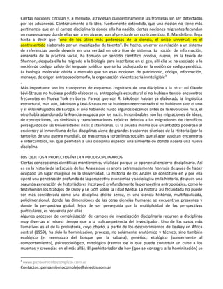 Ciertas nociones circulan y, a menudo, atraviesan clandestinamente las fronteras sin ser detectadas
por los aduaneros. Contrariamente a la idea, fuertemente extendida, que una noción no tiene más
pertinencia que en el campo disciplinario donde ella ha nacido, ciertas nociones migrantes fecundan
un nuevo campo donde ellas van a enraizarse, aun al precio de un contrasentido. B. Mandelbrot llega
hasta a decir que "uno de los útiles más poderosos de la ciencia, el único universal, es el
contrasentido elaborado por un investigador de talento". De hecho, un error en relación a un sistema
de referencias puede devenir en una verdad en otro tipo de sistema. La noción de información,
emanada de la práctica social, ha tomado un sentido científico preciso, nuevo, en la teoría de
Shannon, después ella ha migrado a la biología para inscribirse en el gen, allí ella se ha asociado a la
noción de código, salido del lenguaje jurídico, que se ha biologizado en la noción de código genético.
La biología molecular olvida a menudo que sin esas nociones de patrimonio, código, información,
mensaje, de origen antroposociomorfo, la organización viviente seria ininteligible3
.
Más importante son los transportes de esquemas cognitivos de una disciplina a la otra: así Claude
Lévi-Strauss no hubiese podido elaborar su antropología estructural si no hubiese tenido encuentros
frecuentes en Nueva York en bares. Parece que con R. Jakobson habían ya elaborado la lingüística
estructural, más aún, Jakobson y Levi-Strauss no se hubiesen reencontrado si no hubiesen sido el uno
y el otro refugiados de Europa, el uno habiendo huido algunos decenios antes de la revolución rusa, el
otro había abandonado la Francia ocupada por los nazis. Innombrables son las migraciones de ideas,
de concepciones, las simbiosis y transformaciones teóricas debidas a las migraciones de científicos
perseguidos de las Universidades nazis o stalinianas. Es la prueba misma que un antídoto poderoso al
encierro y al inmovilismo de las disciplinas viene de grandes trastornos sísmicos de la Historia (por lo
tanto los de una guerra mundial), de trastornos y torbellinos sociales que al azar suscitan encuentros
e intercambios, los que permiten a una disciplina esparcir una simiente de donde nacerá una nueva
disciplina.

LOS OBJETOS Y PROYECTOS ÍNTER Y POLIDISCIPLIINARIOS
Ciertas concepciones científicas mantienen su vitalidad porque se oponen al encierro disciplinario. Así
es en la historia de la Escuela de los Anales que es ahora extremadamente honrada después de haber
ocupado un lugar marginal en la Universidad. La historia de los Anales se constituyó en y por ella
operó una penetración profunda de la perspectiva económica y sociológica en la historia, después una
segunda generación de historiadores incorporó profundamente la perspectiva antropológica, como lo
testimonian los trabajos de Duby y Le Goff sobre la Edad Media. La historia así fecundada no puede
ser más considerada como una disciplina stricto sensu, es una ciencia histórica, multifocalizada,
polidimensional, donde las dimensiones de las otras ciencias humanas se encuentran presentes y
donde la perspectiva global, lejos de ser perseguida por la multiplicidad de las perspectivas
particulares, es requerida por ellas.
Algunos procesos de complejización de campos de investigación disciplinaria recurren a disciplinas
muy diversas al mismo tiempo que a la policompetencia del investigador. Uno de los casos más
llamativos es el de la prehistoria, cuyo objeto, a partir de los descubrimientos de Leakey en África
austral (1959), ha sido la hominización, proceso, no solamente anatómico y técnico, sino también
ecológico (el reemplazo del bosque por la sabana), genético, etológico (concerniente al
comportamiento), psicosociológico, mitológico (rastros de lo que puede constituir un culto a los
muertos y creencias en el más allá). El prehistoriador de hoy (que se consagra a la hominización) se

3
 www.pensamientocomplejo.com.ar
Contactos: pensamientocomplejo@sinectis.com.ar
 