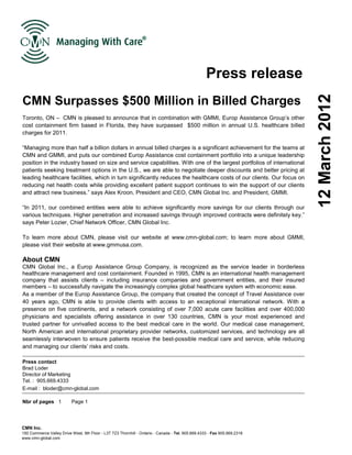 Press release
CMN Surpasses $500 Million in Billed Charges




                                                                                                                          12 March 2012
Toronto, ON – CMN is pleased to announce that in combination with GMMI, Europ Assistance Group’s other
cost containment firm based in Florida, they have surpassed $500 million in annual U.S. healthcare billed
charges for 2011.

“Managing more than half a billion dollars in annual billed charges is a significant achievement for the teams at
CMN and GMMI, and puts our combined Europ Assistance cost containment portfolio into a unique leadership
position in the industry based on size and service capabilities. With one of the largest portfolios of international
patients seeking treatment options in the U.S., we are able to negotiate deeper discounts and better pricing at
leading healthcare facilities, which in turn significantly reduces the healthcare costs of our clients. Our focus on
reducing net health costs while providing excellent patient support continues to win the support of our clients
and attract new business.” says Alex Kroon, President and CEO, CMN Global Inc. and President, GMMI.

“In 2011, our combined entities were able to achieve significantly more savings for our clients through our
various techniques. Higher penetration and increased savings through improved contracts were definitely key.”
says Peter Lozier, Chief Network Officer, CMN Global Inc.

To learn more about CMN, please visit our website at www.cmn-global.com; to learn more about GMMI,
please visit their website at www.gmmusa.com.

About CMN
CMN Global Inc., a Europ Assistance Group Company, is recognized as the service leader in borderless
healthcare management and cost containment. Founded in 1995, CMN is an international health management
company that assists clients – including insurance companies and government entities, and their insured
members – to successfully navigate the increasingly complex global healthcare system with economic ease.
As a member of the Europ Assistance Group, the company that created the concept of Travel Assistance over
40 years ago, CMN is able to provide clients with access to an exceptional international network. With a
presence on five continents, and a network consisting of over 7,000 acute care facilities and over 400,000
physicians and specialists offering assistance in over 130 countries, CMN is your most experienced and
trusted partner for unrivalled access to the best medical care in the world. Our medical case management,
North American and international proprietary provider networks, customized services, and technology are all
seamlessly interwoven to ensure patients receive the best-possible medical care and service, while reducing
and managing our clients’ risks and costs.

Press contact
Brad Loder
Director of Marketing
Tel. : 905.669.4333
E-mail : bloder@cmn-global.com

Nbr of pages 1            Page 1




CMN Inc.
150 Commerce Valley Drive West, 9th Floor - L3T 7Z3 Thornhill - Ontario - Canada - Tel. 905.669.4333 - Fax 905.669.2318
www.cmn-global.com
 
