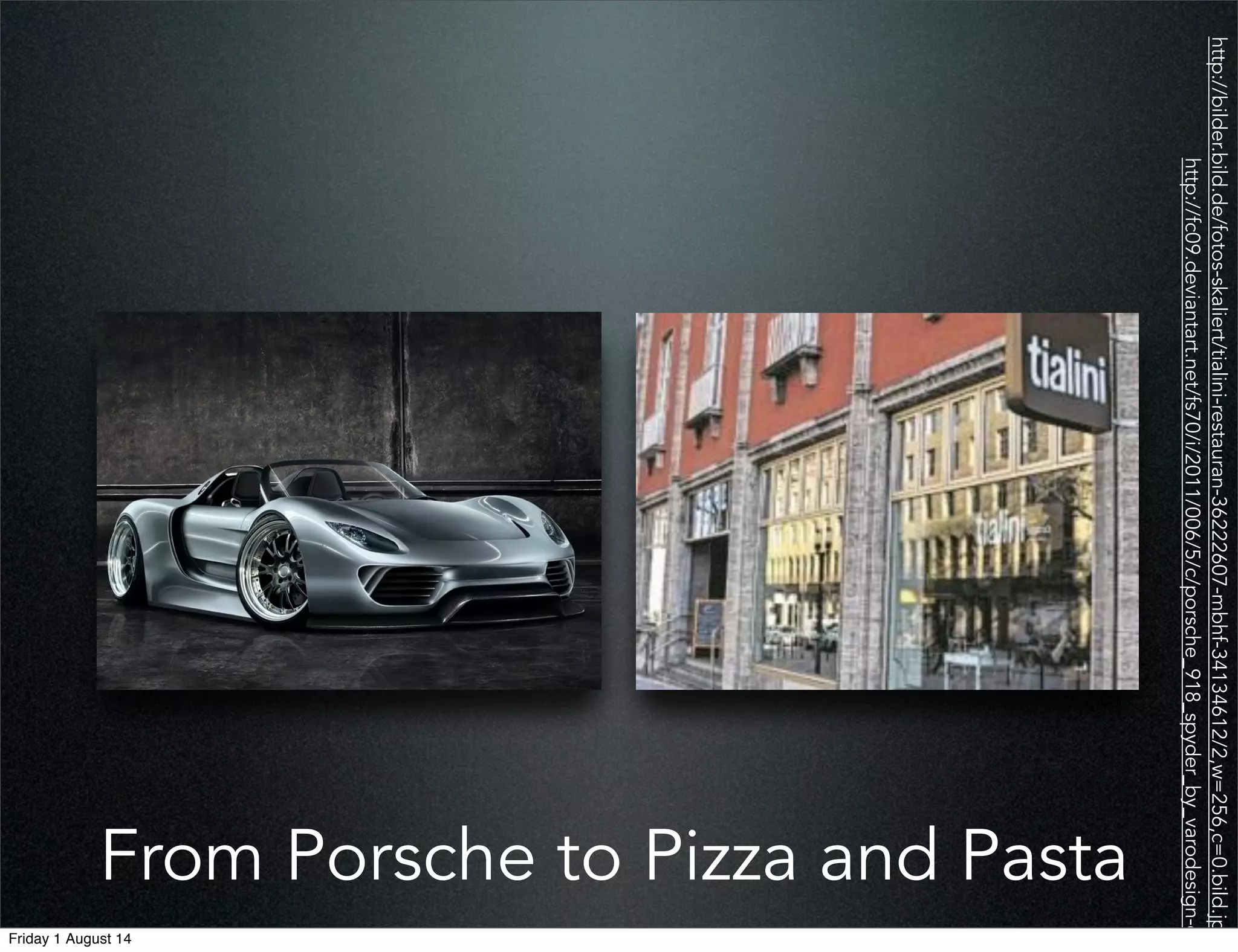 From Porsche to Pizza and Pasta
http://bilder.bild.de/fotos-skaliert/tialini-restauran-36222607-mbhf-34134612/2,w=256,c=0.bild.jpg
http://fc09.deviantart.net/fs70/i/2011/006/5/c/porsche_918_spyder_by_varodesign-d36
Friday 1 August 14
 