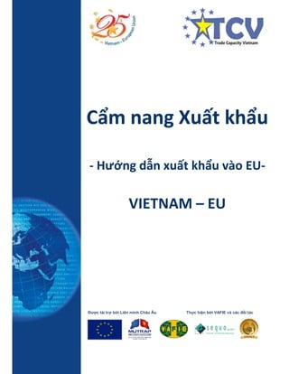 Cẩm nang Xuất khẩu
- Hướng dẫn xuất khẩu vào EU-
VIETNAM – EU
Được tài trợ bởi Liên minh Châu Âu Thực hiện bởi VAFIE và các đối tác
 