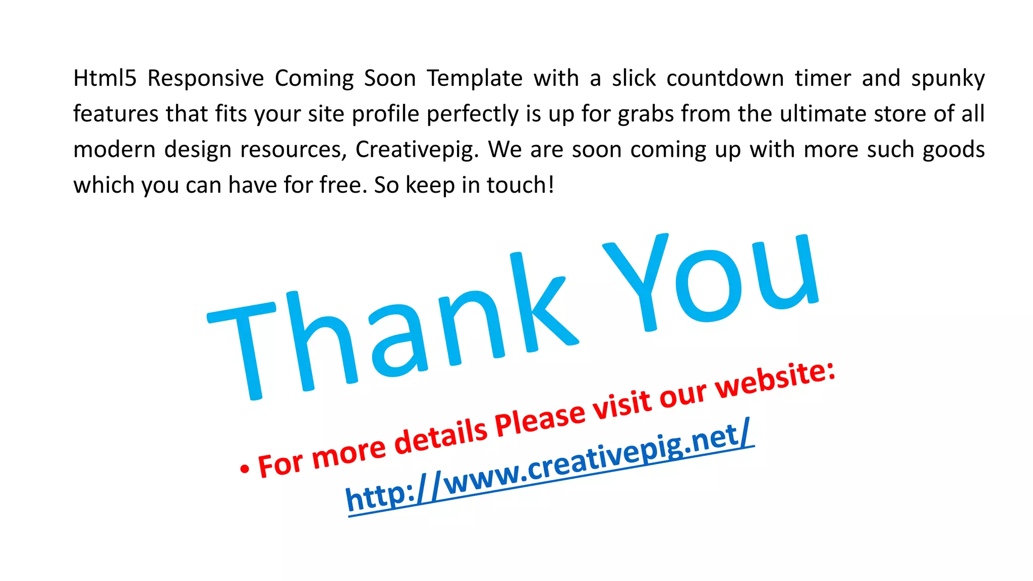 Html5 Responsive Coming Soon Template with a slick countdown timer and spunky
features that fits your site profile perfectly is up for grabs from the ultimate store of all
modern design resources, Creativepig. We are soon coming up with more such goods
which you can have for free. So keep in touch!
 