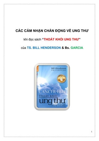 1 
CÁC CẢM NHẬN CHẤN ĐỘNG VỀ UNG THƯ 
khi đọc sách “THOÁT KHỎI UNG THƯ” 
của TS. BILL HENDERSON & Bs. GARCIA 
 