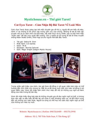 Mystichouse.vn – Thế giới Tarot!
Website: Mystichouse.vn | Hotline: 090.726.0489 – 093.731.3998
Address: D2-2, 783 Trần Xuân Soạn, P. Tân Hưng, Q.7
Cat Eyes Tarot – Cảm Nhận Bộ Bài Tarot Về Loài Mèo
Cat’s Eye Tarot được sáng tạo bởi một chuyên gia về thú y, người rất am hiểu về mèo,
hành vi và những bí ẩn phức tạp trong cảm xúc của chúng. Những lá bài là một câu
truyện mô tả từ cách nhìn của loài mèo, rất chân thực và tự nhiên, tạo ra một hình mẫu
“hoàn hảo” để tạo trực quan liên tưởng. Các ý nghĩa và số trong lá bài đi theo truyền
thống Rider Waite Smith, thích hợp cả cho người mới bắt đầu Tarot.
 Tác giả: Debra M. Givin
 Phát hành: U.S Games
 Deck: 78 lá
 Reviewer: Bonnie Cehovet
 Dịch: Magic Knight (Saigon Mystic House)
Trong phần giới thiệu của mình, tác giả Givin đã đồng ý với quan niệm loài mèo có thể
hướng dẫn tinh thần cho chúng ta. Bất kỳ ai đã từng nuôi một chú mèo sẽ đồng ý với
quan điểm này! Givin đã nhập tâm mình như mèo để mô tả những suy nghĩ và hành
động của mèo trong bộ bài này.
Givin đã nhận thấy rằng loài mèo là những chuyên gia về đọc ngôn ngữ cơ thể, vì chúng
dựa vào việc ra dấu hiệu để liên lạc với nhau ở một khoảng cách xa, và để tránh xung
đột với những con mèo khác. Người ta cũng có thể học hỏi cách đọc ngôn ngữ cơ thể
của những con mèo họ nuôi.
 
