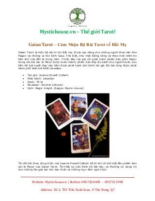 Mystichouse.vn – Thế giới Tarot!
Website: Mystichouse.vn | Hotline: 090.726.0489 – 093.731.3998
Address: D2-2, 783 Trần Xuân Soạn, P. Tân Hưng, Q.7
Cảm nhận v ề bộ bài Gaian Tarot - Cảm nhận v ề bộ bài Gaian Tarot c ực hay - Cảm nhận v ề bộ bài Gaian Tarot bằng tiếng v iệt
Gaian Tarot – Cảm Nhận Bộ Bài Tarot về Đất Mẹ
Gaian Tarot là một bộ bài tri ân đất mẹ. Được tạo riêng cho những người theo văn hóa
Pagan và những ai tôn kính Gaia, Trái Đất, như một Đấng sống và theo một niềm tin
tâm linh trái đất là trung tâm. Trước đây tác giả chỉ phát hành phiên bản gồm Major
trong khi đợi các lá Minor được hoàn thành, phiên bản đầy đủ dành cho người muốn sưu
tầm bộ bài tuyệt đẹp này hiện được phát hành bởi chính tác giả. Bộ bài cũng được phát
hành phổ biến bởi NXB Llewellyn.
 Tác giả: Joanna Powell Colbert
 Phát hành: Llewellyn
 Deck: 78 lá
 Reviewer: Bonnie Cehovet
 Dịch: Magic Knight (Saigon Mystic House)
Tôi đã dõi theo công trình của Joanna Powell Colbert kể từ khi cô mới bắt đầu phiên bản
các lá Major của Gaian Tarot. Tôi thật sự yêu thích bộ bài này, và thường sử dụng nó
cho những lần giải bài cho bản thân và những mục đích nghi thức.
 